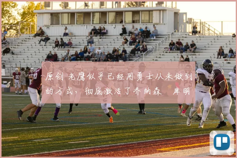 原创 老鹰似乎已经用勇士从未做到的方式，彻底激活了乔纳森・库明加