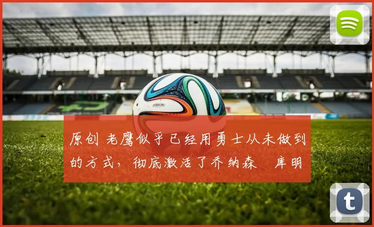 原创 老鹰似乎已经用勇士从未做到的方式，彻底激活了乔纳森・库明加