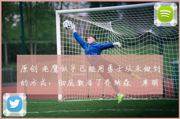 原创 老鹰似乎已经用勇士从未做到的方式，彻底激活了乔纳森・库明加