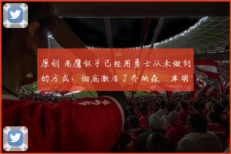 原创 老鹰似乎已经用勇士从未做到的方式，彻底激活了乔纳森・库明加