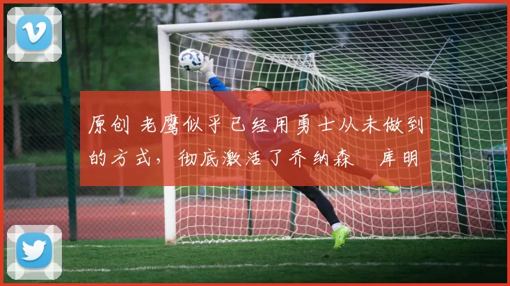 原创 老鹰似乎已经用勇士从未做到的方式，彻底激活了乔纳森・库明加