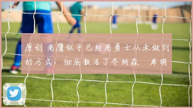 原创 老鹰似乎已经用勇士从未做到的方式，彻底激活了乔纳森・库明加