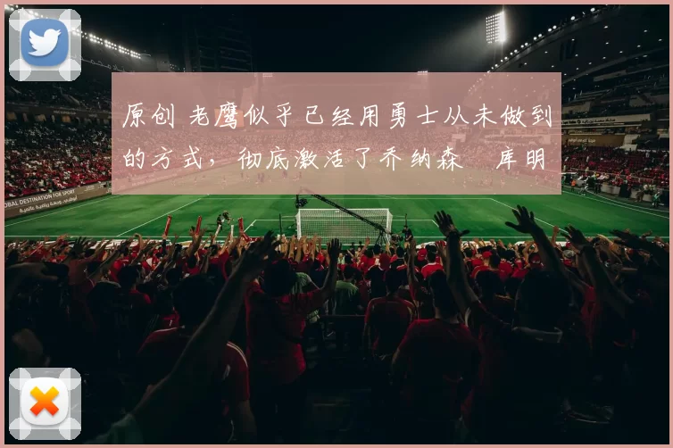 原创 老鹰似乎已经用勇士从未做到的方式，彻底激活了乔纳森・库明加