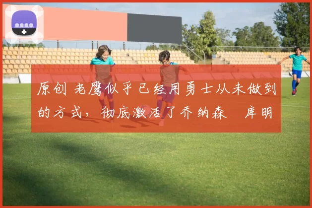 原创 老鹰似乎已经用勇士从未做到的方式，彻底激活了乔纳森・库明加