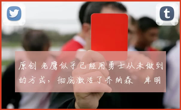 原创 老鹰似乎已经用勇士从未做到的方式，彻底激活了乔纳森・库明加