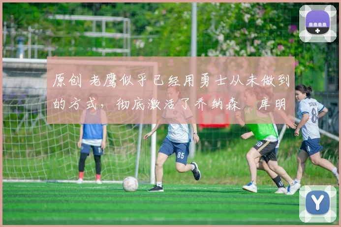 原创 老鹰似乎已经用勇士从未做到的方式，彻底激活了乔纳森・库明加