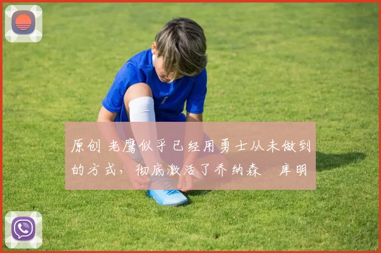 原创 老鹰似乎已经用勇士从未做到的方式，彻底激活了乔纳森・库明加