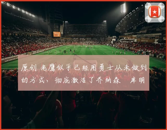 原创 老鹰似乎已经用勇士从未做到的方式,彻底激活了乔纳森・库明加