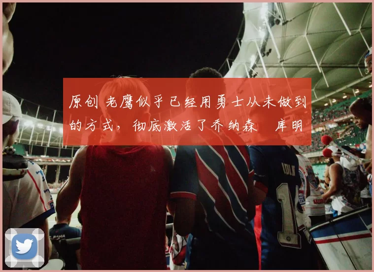 原创 老鹰似乎已经用勇士从未做到的方式,彻底激活了乔纳森・库明加