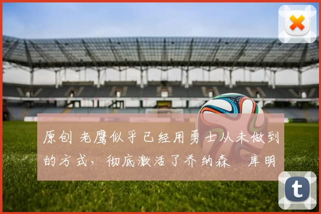 原创 老鹰似乎已经用勇士从未做到的方式，彻底激活了乔纳森・库明加