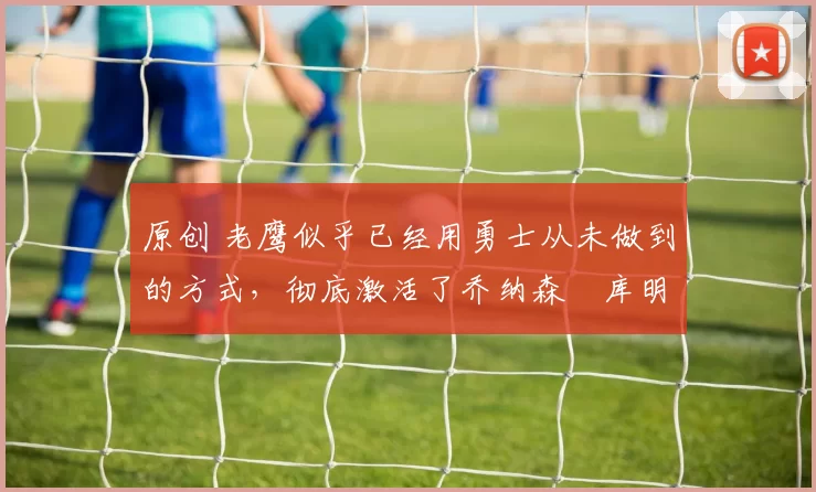 原创 老鹰似乎已经用勇士从未做到的方式，彻底激活了乔纳森・库明加