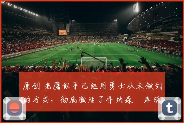 原创 老鹰似乎已经用勇士从未做到的方式,彻底激活了乔纳森・库明加