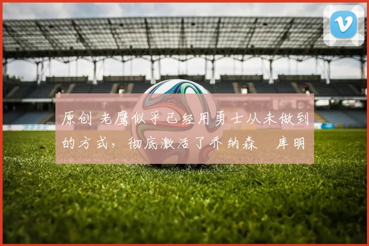 原创 老鹰似乎已经用勇士从未做到的方式,彻底激活了乔纳森・库明加