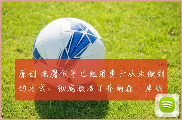 原创 老鹰似乎已经用勇士从未做到的方式,彻底激活了乔纳森・库明加