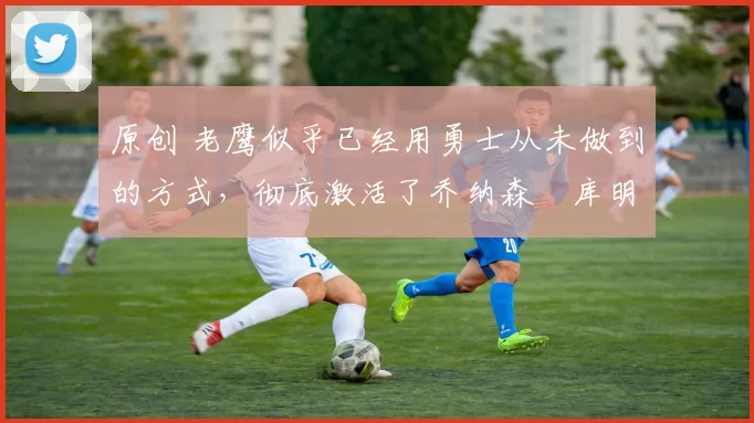 原创 老鹰似乎已经用勇士从未做到的方式,彻底激活了乔纳森・库明加