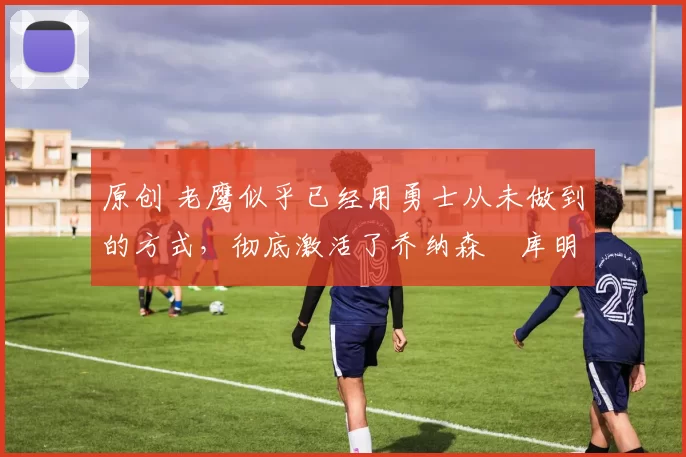 原创 老鹰似乎已经用勇士从未做到的方式,彻底激活了乔纳森・库明加