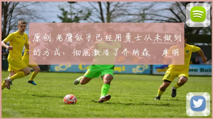 原创 老鹰似乎已经用勇士从未做到的方式，彻底激活了乔纳森・库明加