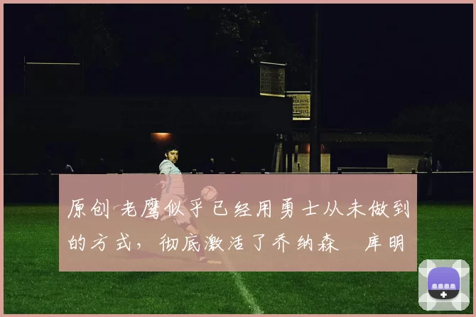 原创 老鹰似乎已经用勇士从未做到的方式，彻底激活了乔纳森・库明加