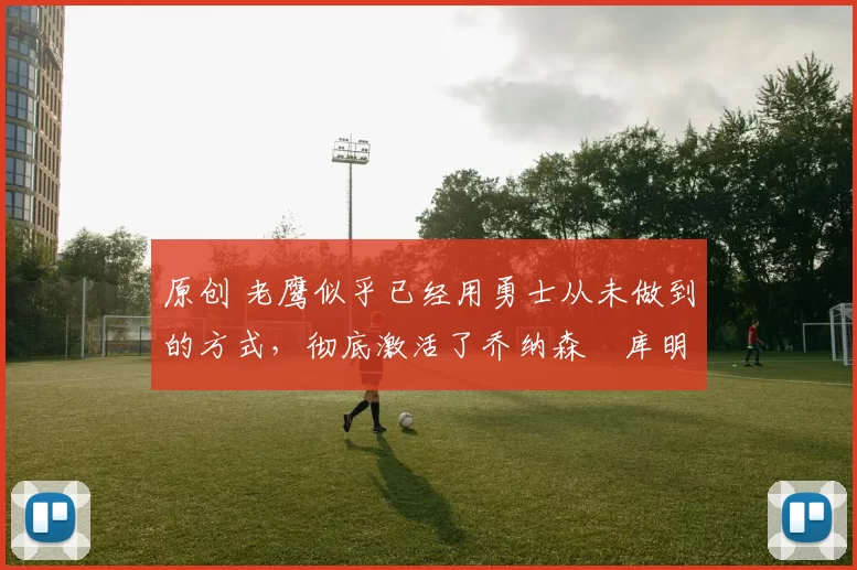 原创 老鹰似乎已经用勇士从未做到的方式，彻底激活了乔纳森・库明加