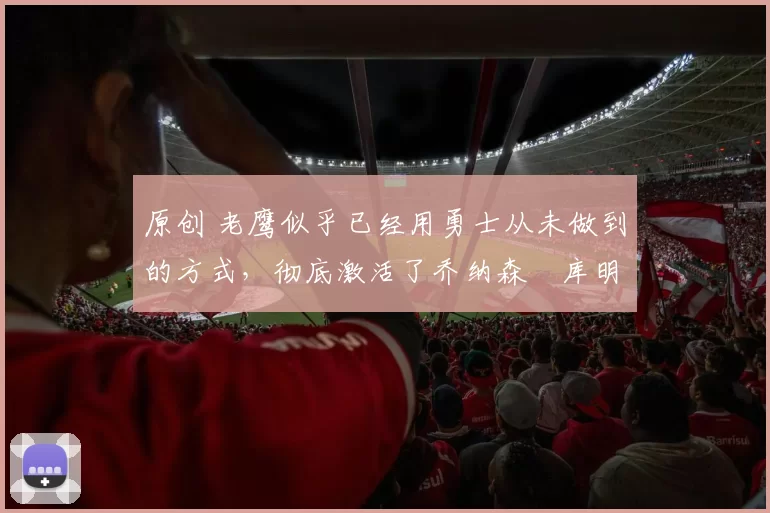 原创 老鹰似乎已经用勇士从未做到的方式,彻底激活了乔纳森・库明加