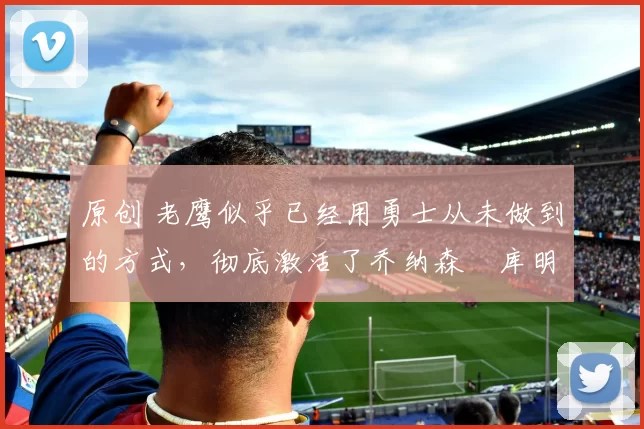 原创 老鹰似乎已经用勇士从未做到的方式,彻底激活了乔纳森・库明加