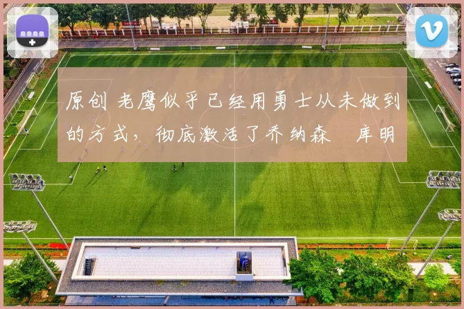 原创 老鹰似乎已经用勇士从未做到的方式，彻底激活了乔纳森・库明加