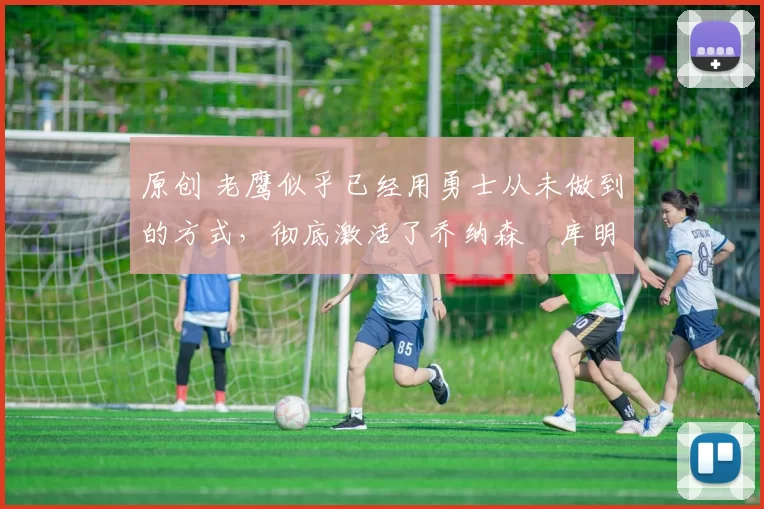 原创 老鹰似乎已经用勇士从未做到的方式，彻底激活了乔纳森・库明加