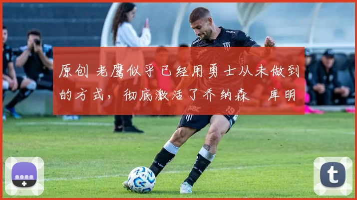 原创 老鹰似乎已经用勇士从未做到的方式，彻底激活了乔纳森・库明加