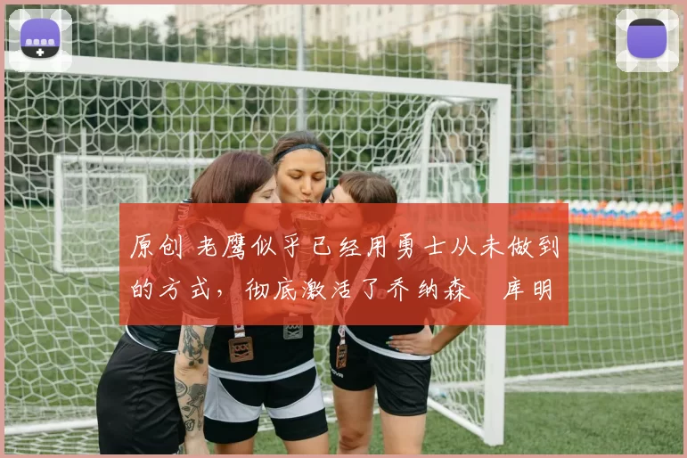 原创 老鹰似乎已经用勇士从未做到的方式,彻底激活了乔纳森・库明加