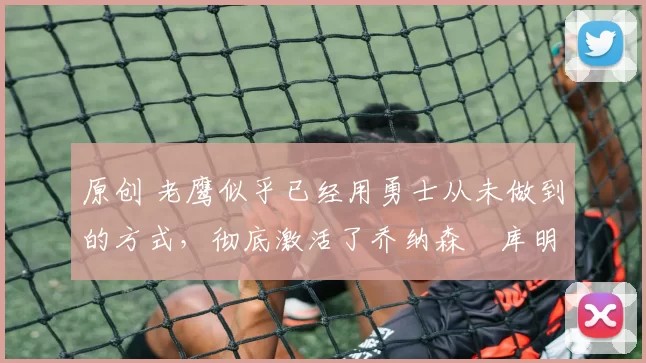 原创 老鹰似乎已经用勇士从未做到的方式，彻底激活了乔纳森・库明加