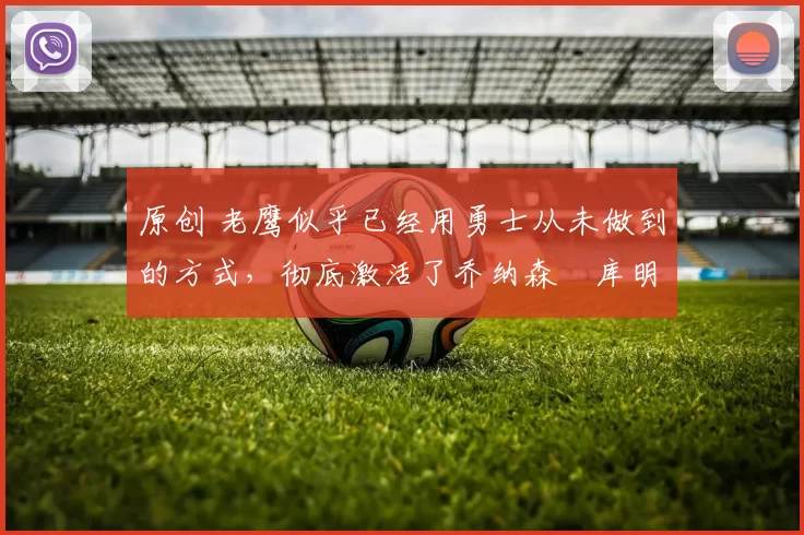 原创 老鹰似乎已经用勇士从未做到的方式，彻底激活了乔纳森・库明加