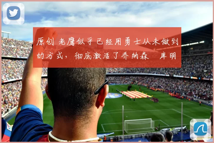 原创 老鹰似乎已经用勇士从未做到的方式，彻底激活了乔纳森・库明加