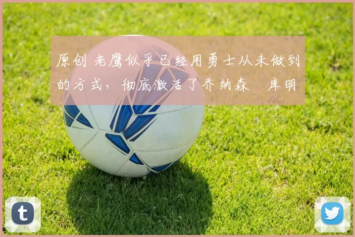 原创 老鹰似乎已经用勇士从未做到的方式,彻底激活了乔纳森・库明加