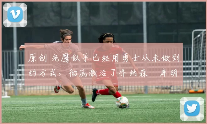 原创 老鹰似乎已经用勇士从未做到的方式,彻底激活了乔纳森・库明加