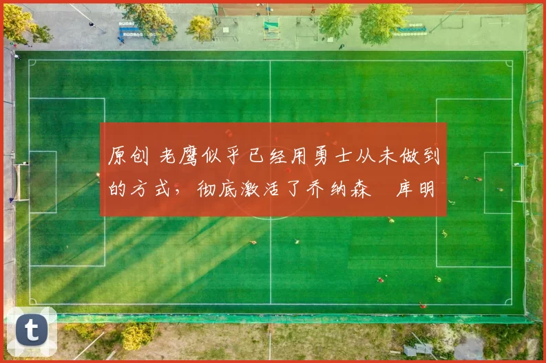 原创 老鹰似乎已经用勇士从未做到的方式,彻底激活了乔纳森・库明加