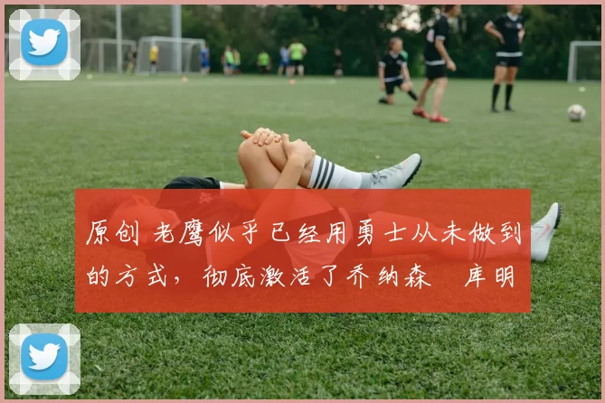 原创 老鹰似乎已经用勇士从未做到的方式,彻底激活了乔纳森・库明加