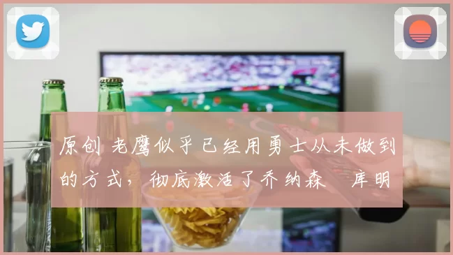 原创 老鹰似乎已经用勇士从未做到的方式，彻底激活了乔纳森・库明加