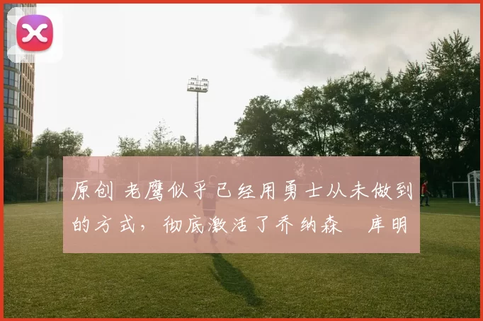 原创 老鹰似乎已经用勇士从未做到的方式，彻底激活了乔纳森・库明加