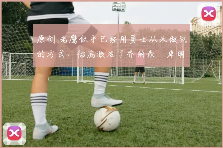 原创 老鹰似乎已经用勇士从未做到的方式,彻底激活了乔纳森・库明加