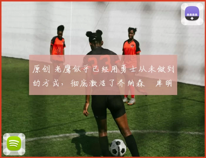 原创 老鹰似乎已经用勇士从未做到的方式，彻底激活了乔纳森・库明加