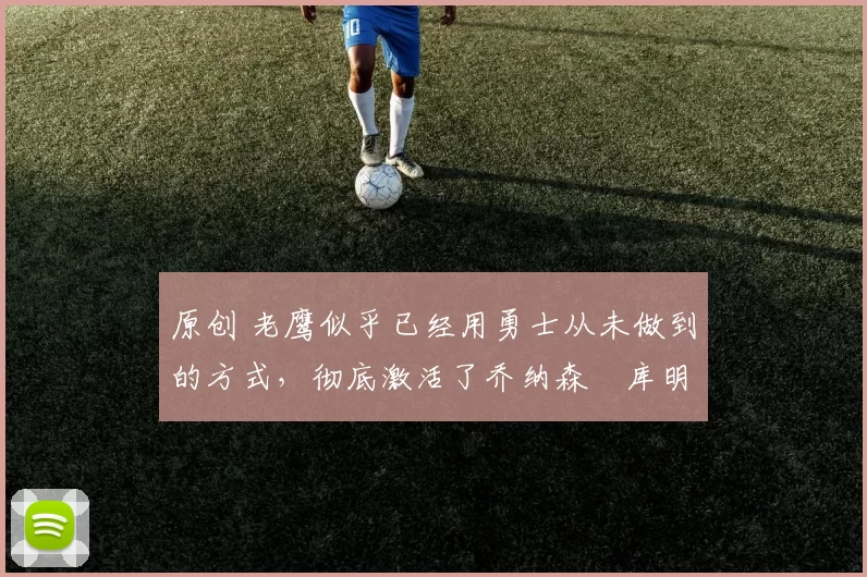 原创 老鹰似乎已经用勇士从未做到的方式,彻底激活了乔纳森・库明加