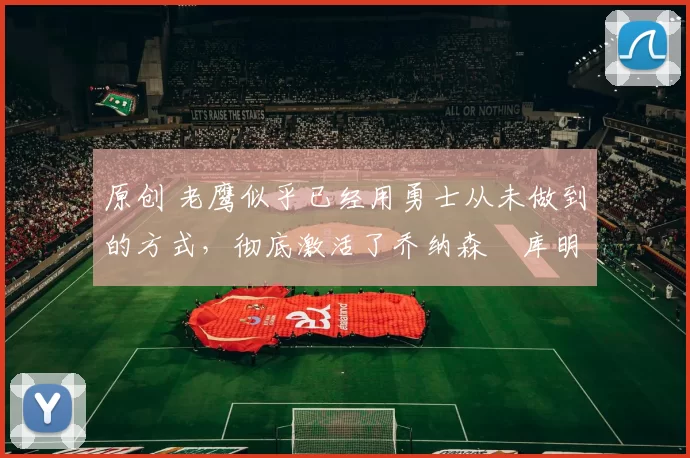 原创 老鹰似乎已经用勇士从未做到的方式,彻底激活了乔纳森・库明加