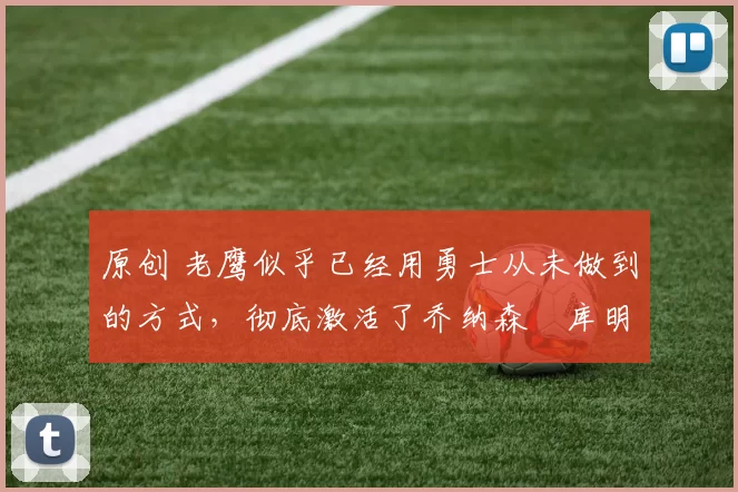 原创 老鹰似乎已经用勇士从未做到的方式，彻底激活了乔纳森・库明加