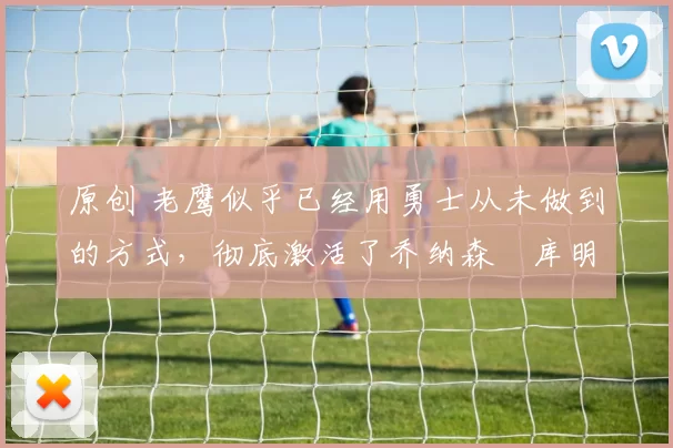 原创 老鹰似乎已经用勇士从未做到的方式，彻底激活了乔纳森・库明加