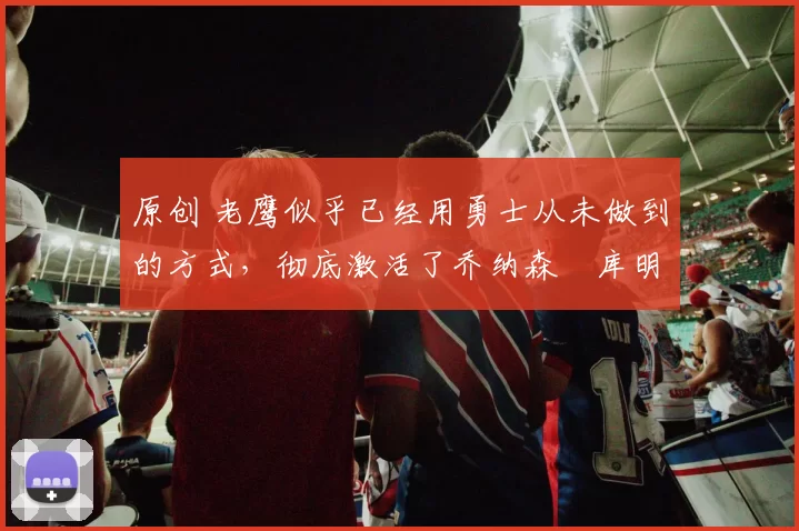 原创 老鹰似乎已经用勇士从未做到的方式，彻底激活了乔纳森・库明加