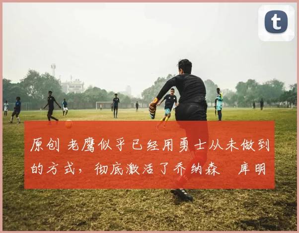 原创 老鹰似乎已经用勇士从未做到的方式,彻底激活了乔纳森・库明加