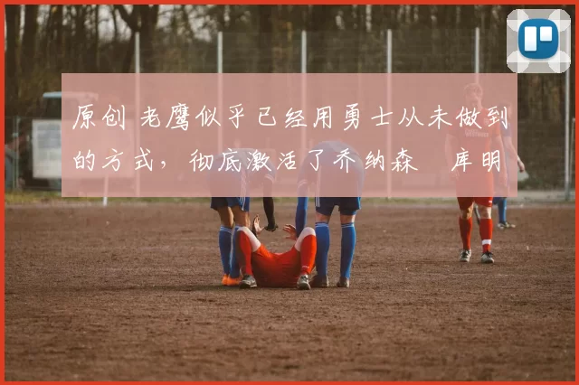 原创 老鹰似乎已经用勇士从未做到的方式,彻底激活了乔纳森・库明加