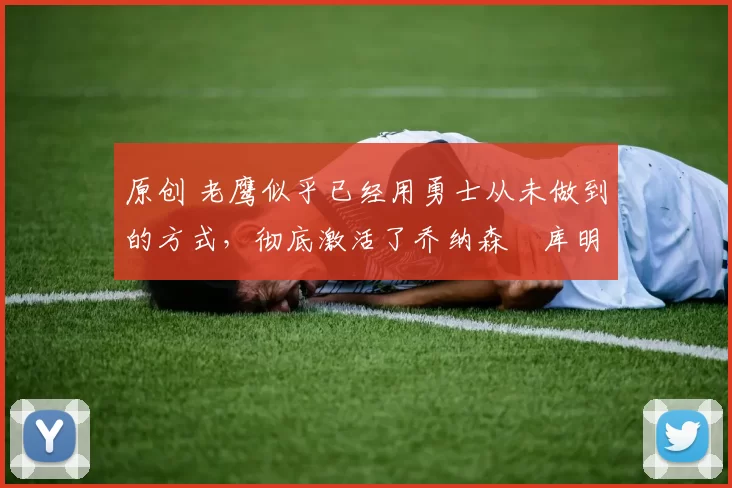 原创 老鹰似乎已经用勇士从未做到的方式，彻底激活了乔纳森・库明加