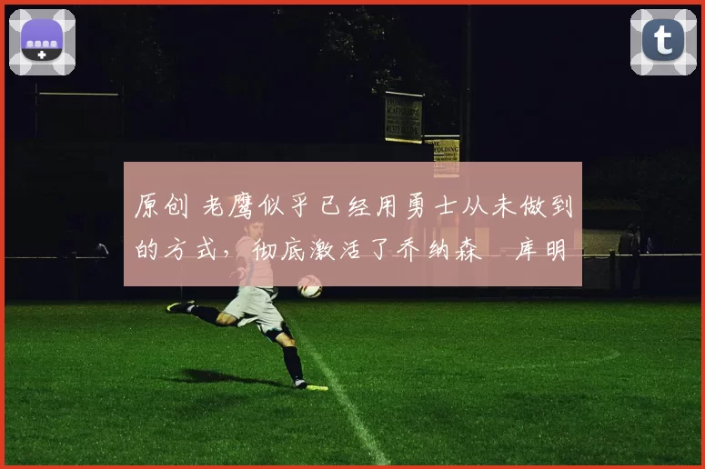 原创 老鹰似乎已经用勇士从未做到的方式，彻底激活了乔纳森・库明加