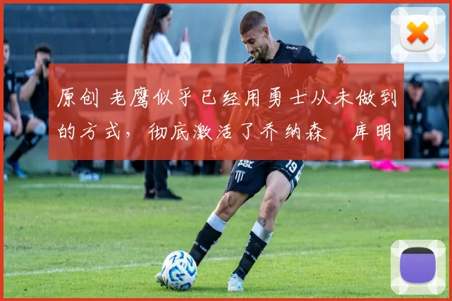 原创 老鹰似乎已经用勇士从未做到的方式，彻底激活了乔纳森・库明加